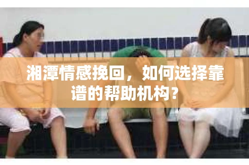湘潭情感挽回,如何选择靠谱的帮助机构? 湘潭情感挽回,如何选择靠谱的帮助机构?
