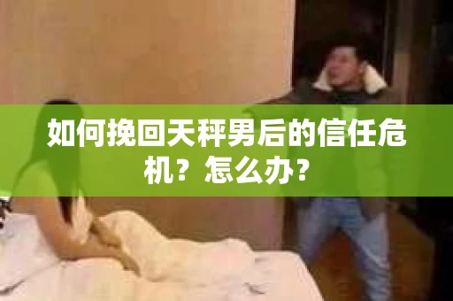 如何挽回天秤男后的信任危机？怎么办？