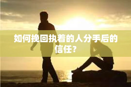 如何挽回执着的人分手后的信任？