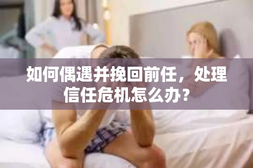 如何偶遇并挽回前任，处理信任危机怎么办？