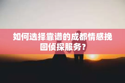 如何选择靠谱的成都情感挽回侦探服务？