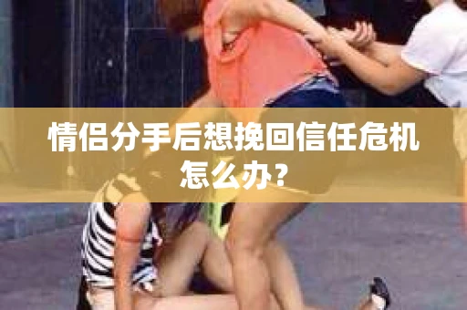 情侣分手后想挽回信任危机怎么办？