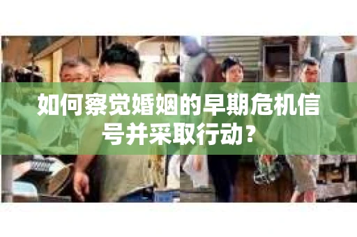 如何察觉婚姻的早期危机信号并采取行动？