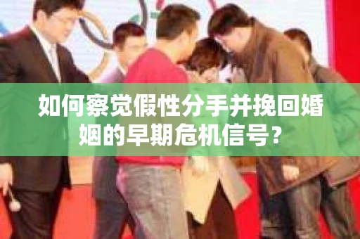 如何察觉假性分手并挽回婚姻的早期危机信号？