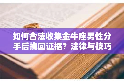 如何合法收集金牛座男性分手后挽回证据？法律与技巧的双重指导