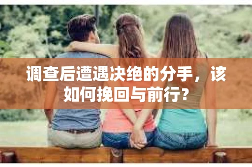 调查后遭遇决绝的分手，该如何挽回与前行？