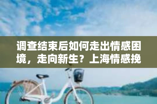 调查结束后如何走出情感困境，走向新生？上海情感挽回婚姻公司给出的专业建议