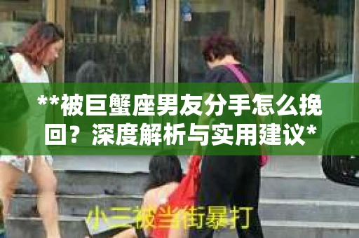 **被巨蟹座男友分手怎么挽回？深度解析与实用建议**