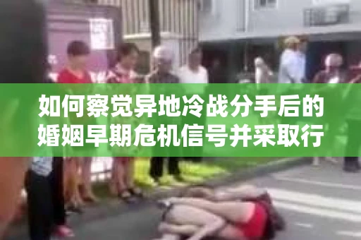 如何察觉异地冷战分手后的婚姻早期危机信号并采取行动？