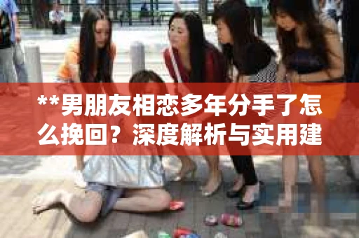 **男朋友相恋多年分手了怎么挽回？深度解析与实用建议**