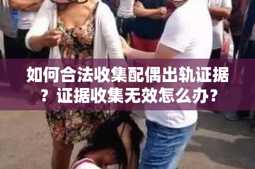 如何合法收集配偶出轨证据?证据收集无效怎么办? 如何合法收集配偶出轨证据?证据收集无效怎么办?