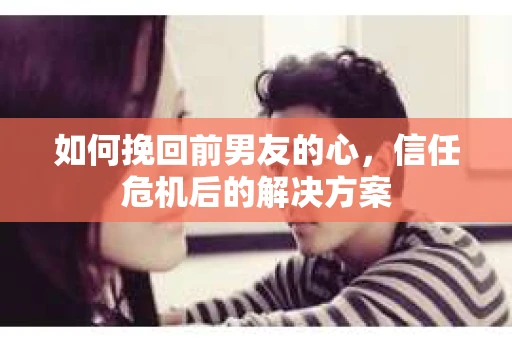 如何挽回前男友的心，信任危机后的解决方案