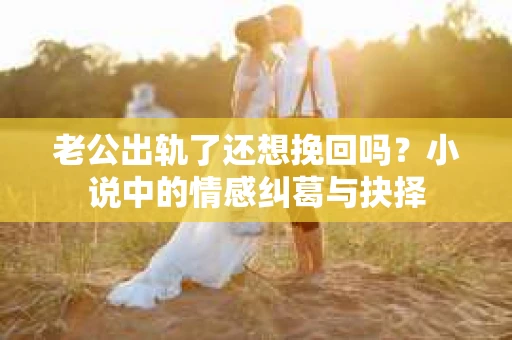 老公出轨了还想挽回吗？小说中的情感纠葛与抉择