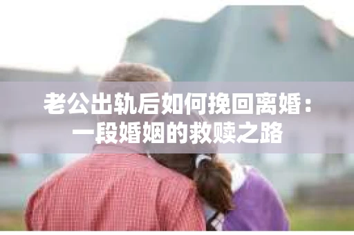 老公出轨后如何挽回离婚：一段婚姻的救赎之路
