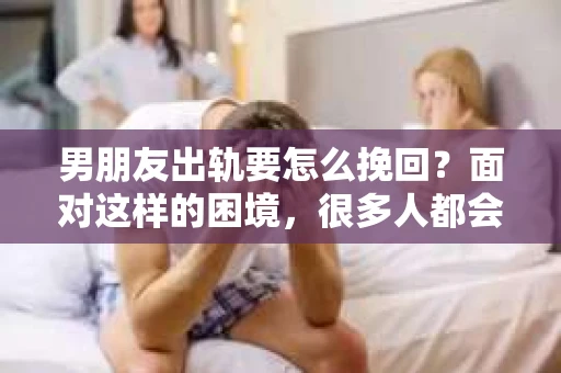 男朋友出轨要怎么挽回？面对这样的困境，很多人都会感到无助和痛苦。但请相信，无论情况多么复杂，总有解决问题的方法。今天，就让我来和大家聊聊，当男朋友出轨时，我们应该如何挽回这段感情。