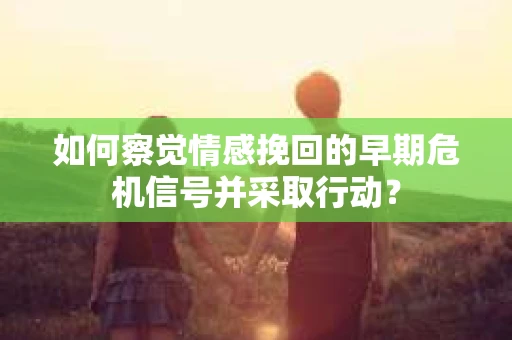 如何察觉情感挽回的早期危机信号并采取行动？