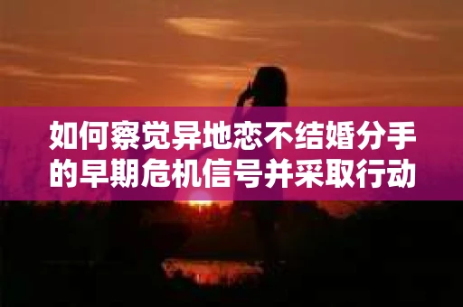 如何察觉异地恋不结婚分手的早期危机信号并采取行动？