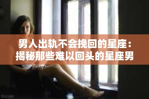 男人出轨不会挽回的星座：揭秘那些难以回头的星座男