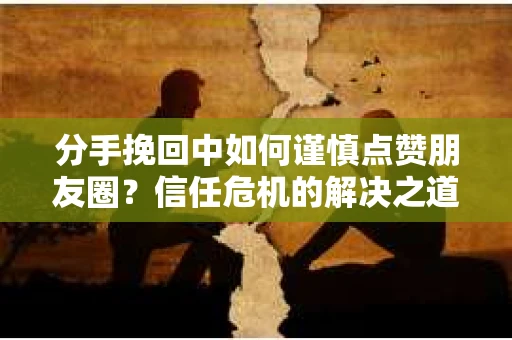 分手挽回中如何谨慎点赞朋友圈？信任危机的解决之道