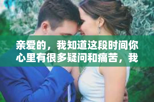 亲爱的，我知道这段时间你心里有很多疑问和痛苦，我也一样。我们在一起的时光，有欢笑也有泪水，那些美好的回忆，我永远都不会忘记。今天，我想通过这条短信，向你表达我的一些想法。