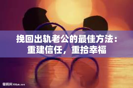 挽回出轨老公的最佳方法：重建信任，重拾幸福