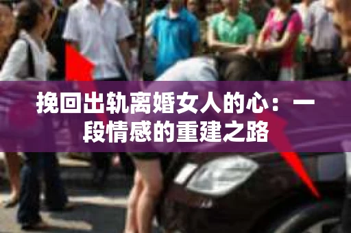 挽回出轨离婚女人的心：一段情感的重建之路