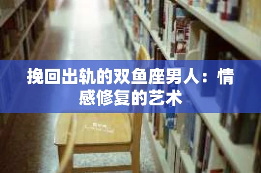 挽回出轨的双鱼座男人：情感修复的艺术