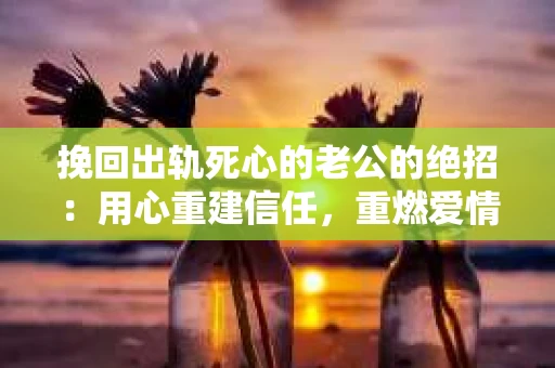挽回出轨死心的老公的绝招：用心重建信任，重燃爱情火花