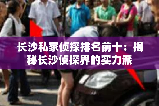 长沙私家侦探排名前十：揭秘长沙侦探界的实力派