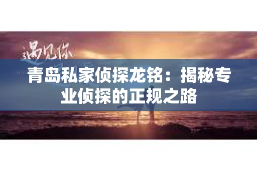 青岛私家侦探龙铭：揭秘专业侦探的正规之路