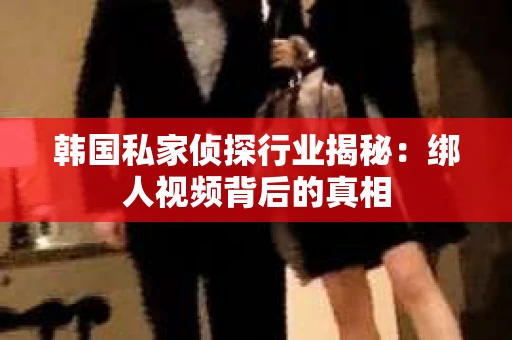 韩国私家侦探行业揭秘：绑人视频背后的真相