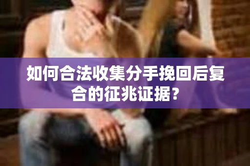 如何合法收集分手挽回后复合的征兆证据? 如何合法收集分手挽回后复合的征兆证据?