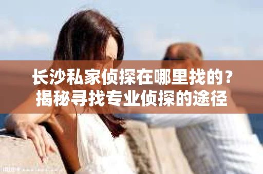 长沙私家侦探在哪里找的？揭秘寻找专业侦探的途径