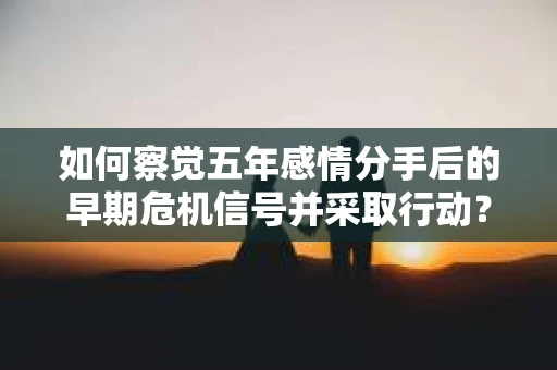 如何察觉五年感情分手后的早期危机信号并采取行动？
