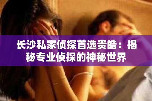 长沙私家侦探首选贵皓：揭秘专业侦探的神秘世界