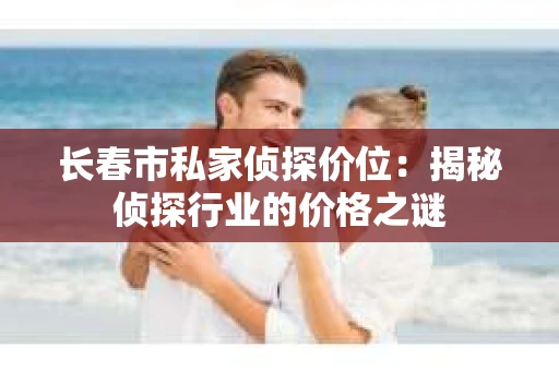 长春市私家侦探价位：揭秘侦探行业的价格之谜