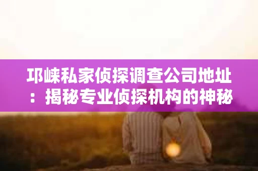 邛崃私家侦探调查公司地址：揭秘专业侦探机构的神秘面纱