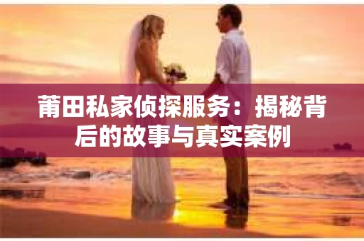 莆田私家侦探服务：揭秘背后的故事与真实案例