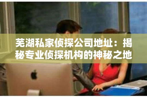 芜湖私家侦探公司地址：揭秘专业侦探机构的神秘之地