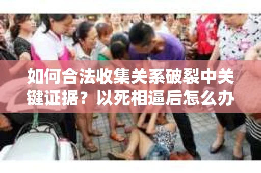如何合法收集关系破裂中关键证据？以死相逼后怎么办？