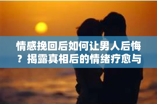 情感挽回后如何让男人后悔？揭露真相后的情绪疗愈与人生决策