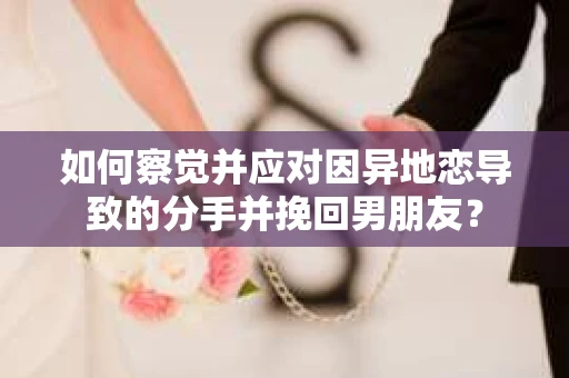 如何察觉并应对因异地恋导致的分手并挽回男朋友？