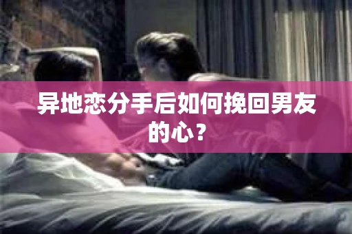 异地恋分手后如何挽回男友的心? 异地恋分手后如何挽回男友的心?