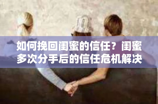 如何挽回闺蜜的信任？闺蜜多次分手后的信任危机解决方案