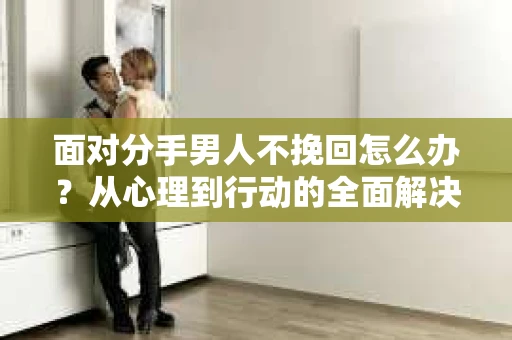 面对分手男人不挽回怎么办？从心理到行动的全面解决方案