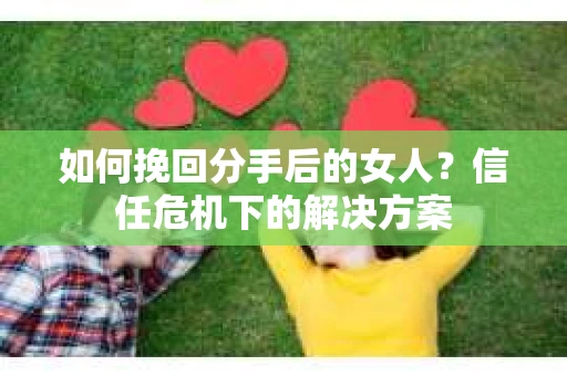 如何挽回分手后的女人?信任危机下的解决方案 如何挽回分手后的女人?信任危机下的解决方案