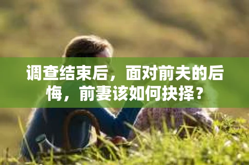 调查结束后，面对前夫的后悔，前妻该如何抉择？