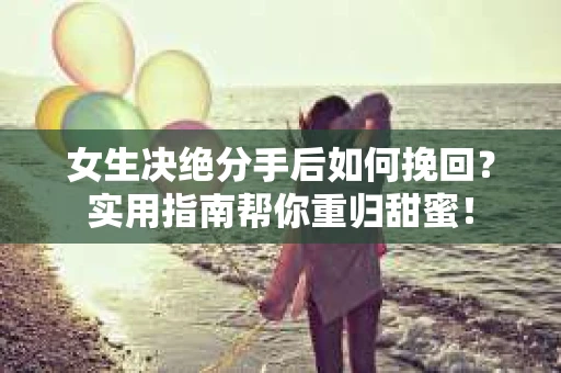 女生决绝分手后如何挽回？实用指南帮你重归甜蜜！