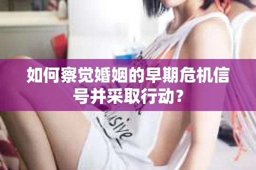 如何察觉婚姻的早期危机信号并采取行动？