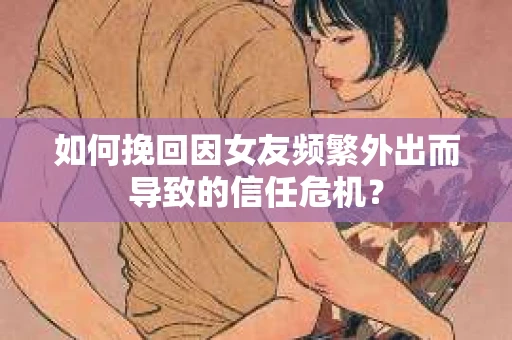 如何挽回因女友频繁外出而导致的信任危机？